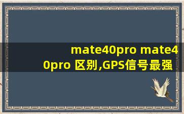 mate40pro mate40pro 区别,GPS信号最强的国产手机